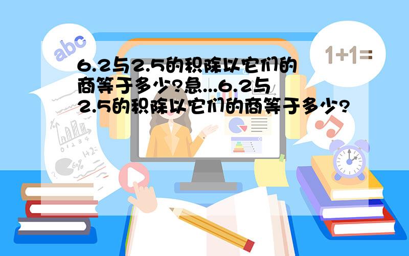 6.2与2.5的积除以它们的商等于多少?急...6.2与2.5的积除以它们的商等于多少?