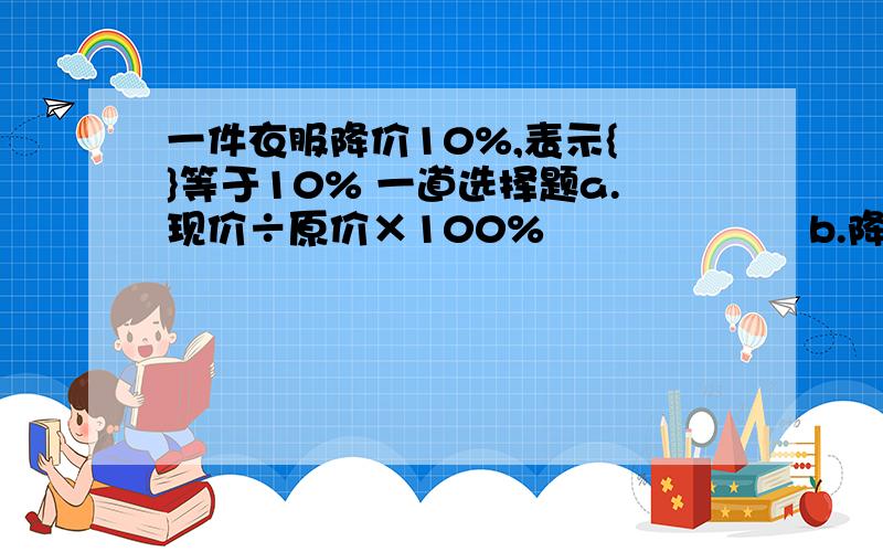 一件衣服降价10%,表示{ }等于10% 一道选择题a.现价÷原价×100%                    b.降价÷原价×100%            c.降价÷现价×100%