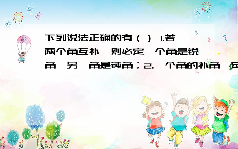 下列说法正确的有（） 1.若两个角互补,则必定一个角是锐角,另一角是钝角；2.一个角的补角一定大于这个角3.若∠1+∠2=90°,则∠1与∠2互为余角；4.若∠1+∠2+∠3=180°,则∠1,∠2,∠3互为补角.