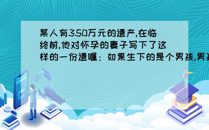 某人有350万元的遗产,在临终前,他对怀孕的妻子写下了这样的一份遗嘱：如果生下的是个男孩,男孩得3分之二,妻子得三分之一,如果是女孩,就把遗产的三分之一给女儿,三分之二给妻子,结果他