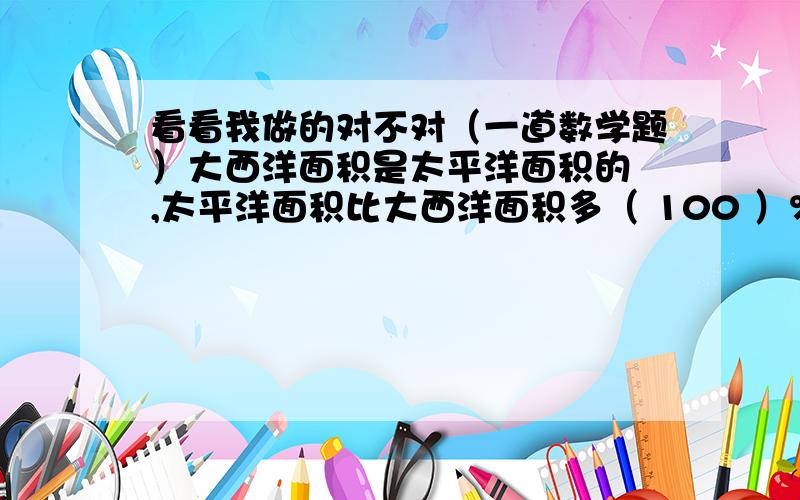 看看我做的对不对（一道数学题）大西洋面积是太平洋面积的 ,太平洋面积比大西洋面积多（ 100 ）%.大西洋面积是太平洋面积的50% 太平洋面积比大西洋面积多（ 100 ）%。