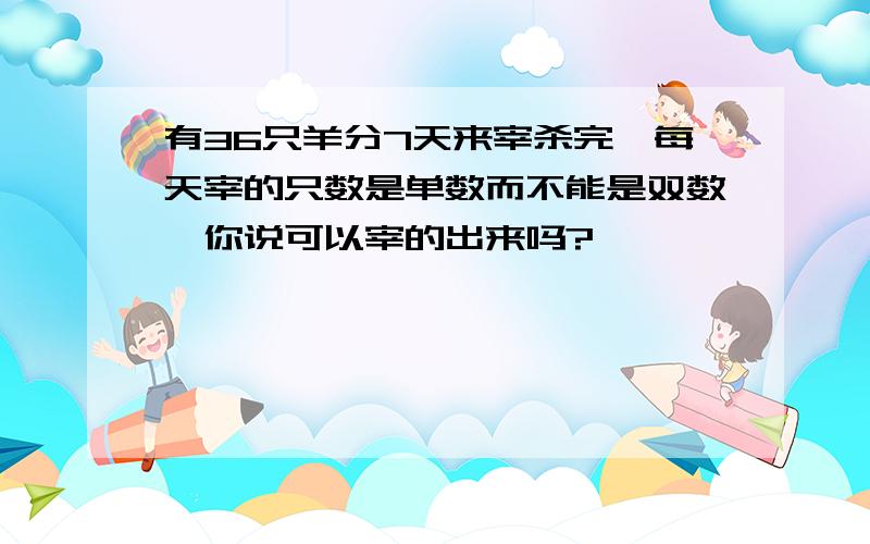 有36只羊分7天来宰杀完,每天宰的只数是单数而不能是双数,你说可以宰的出来吗?