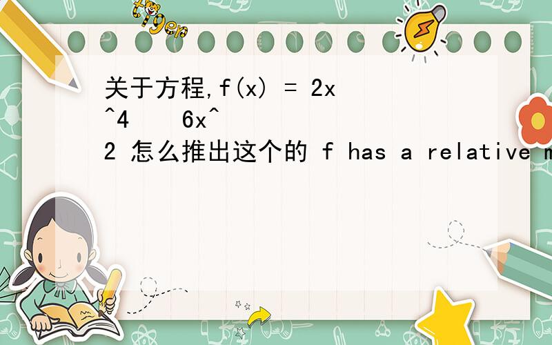 关于方程,f(x) = 2x^4 − 6x^2 怎么推出这个的 f has a relative max.at x = 0 and a relative min.at x = \x06正负根号下3/2