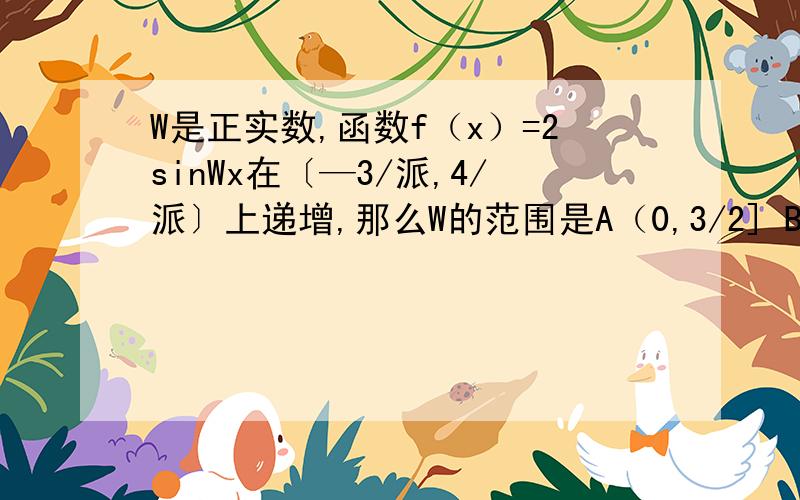 W是正实数,函数f（x）=2sinWx在〔—3/派,4/派〕上递增,那么W的范围是A（0,3/2] B (0,2] C(0,24/7] D [2,正无穷）注解：派就是数学中约等于3.14的那个派,