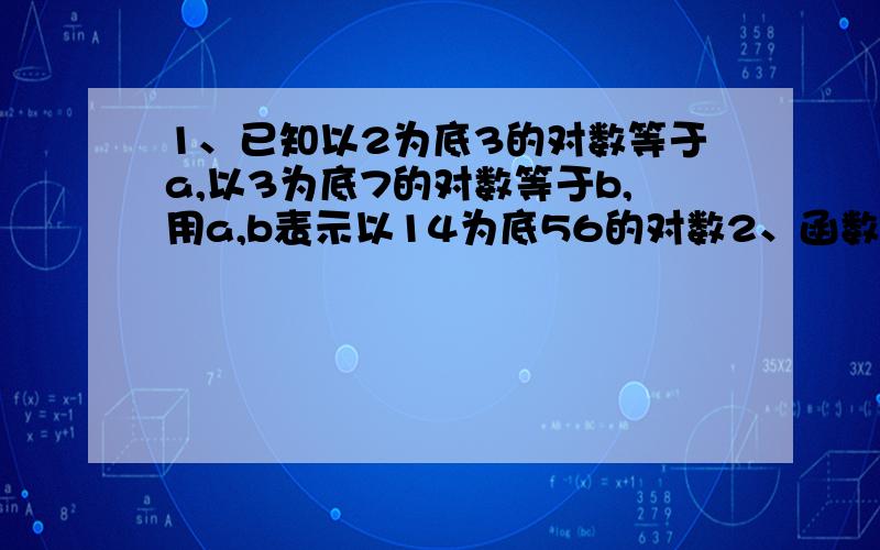 1、已知以2为底3的对数等于a,以3为底7的对数等于b,用a,b表示以14为底56的对数2、函数f（x）=（a的x次方）-1/（a的x次方）+1 a＞1 证明f（x）在（－∞,+∞）上是增函数