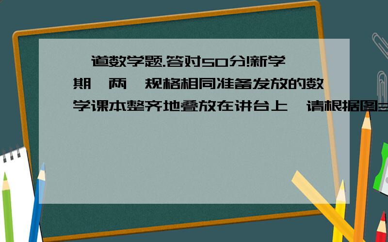 一道数学题.答对50分!新学期,两摞规格相同准备发放的数学课本整齐地叠放在讲台上,请根据图3中所给出的数据信息,（1）设课本数X（本）,请写出整齐叠放在桌面上的数学课本距离地面的高