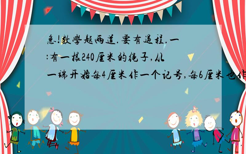 急!数学题两道.要有过程.一:有一根240厘米的绳子,从一端开始每4厘米作一个记号,每6厘米也作一个记号,然后将标有记号的地方剪断,绳子共被剪成几段?二:在一个半径为10米的半圆形花坛的围