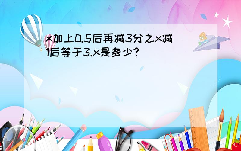 x加上0.5后再减3分之x减1后等于3.x是多少?