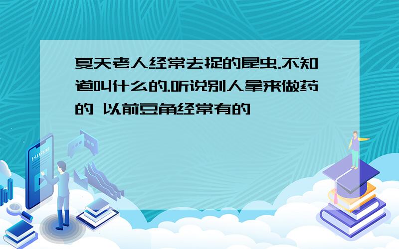 夏天老人经常去捉的昆虫.不知道叫什么的.听说别人拿来做药的 以前豆角经常有的