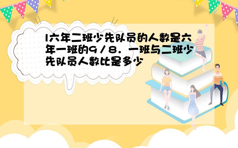 l六年二班少先队员的人数是六年一班的9／8．一班与二班少先队员人数比是多少