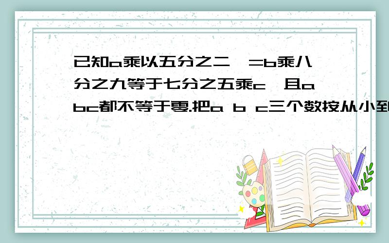 已知a乘以五分之二,=b乘八分之九等于七分之五乘c,且abc都不等于零.把a b c三个数按从小到大的顺序排列.