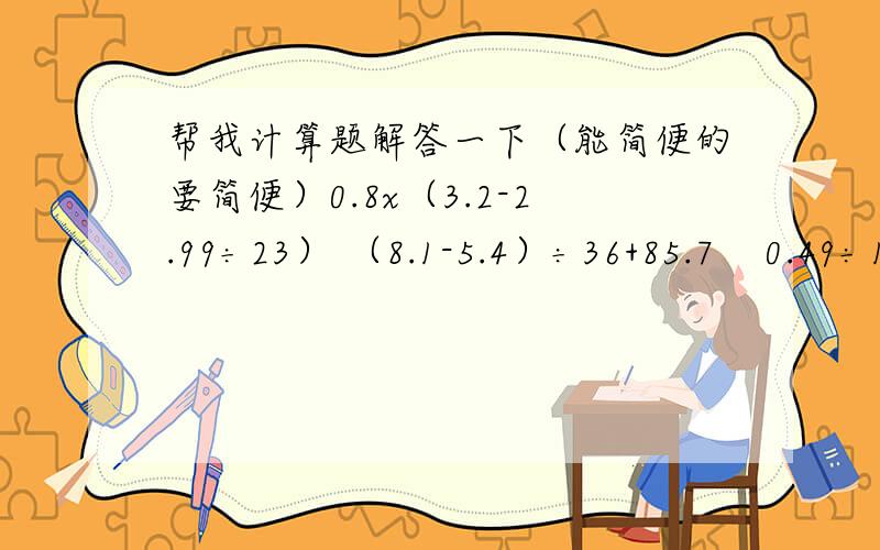 帮我计算题解答一下（能简便的要简便）0.8x（3.2-2.99÷23） （8.1-5.4）÷36+85.7    0.49÷1.4需要简便的过程，谢谢！