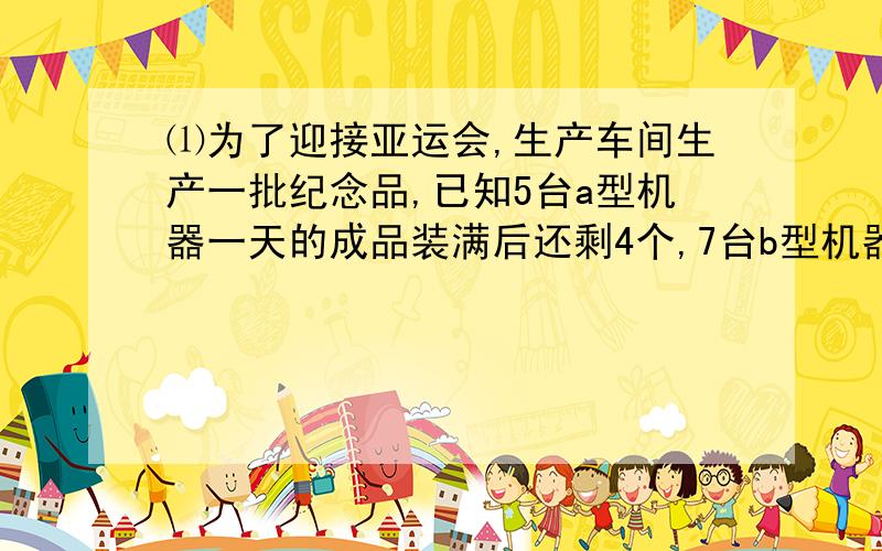 ⑴为了迎接亚运会,生产车间生产一批纪念品,已知5台a型机器一天的成品装满后还剩4个,7台b型机器一天的成品装满11箱后还剩1个,每台a型机器比b型机器一天多生产1个成品,求每箱有多少个成品