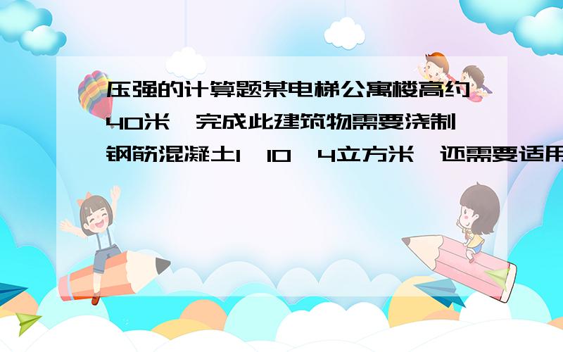 压强的计算题某电梯公寓楼高约40米,完成此建筑物需要浇制钢筋混凝土1*10^4立方米,还需要适用其它的建筑材料305*10^4吨,混凝土面积为2.5*10^3千克每立方米,取g=10牛顿每千克(1)一直自来水密度