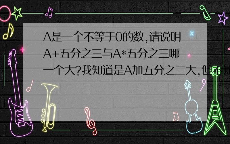 A是一个不等于0的数,请说明A+五分之三与A*五分之三哪一个大?我知道是A加五分之三大,但不知道原因.虽然自己的答案是王道,但这一题我真的不知道,各位大神帮帮我吧.大神们，我很急，十分