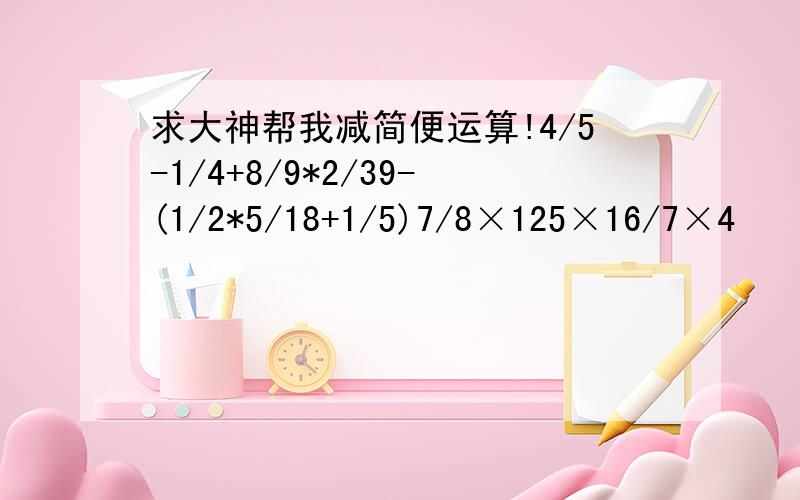 求大神帮我减简便运算!4/5-1/4+8/9*2/39-(1/2*5/18+1/5)7/8×125×16/7×4