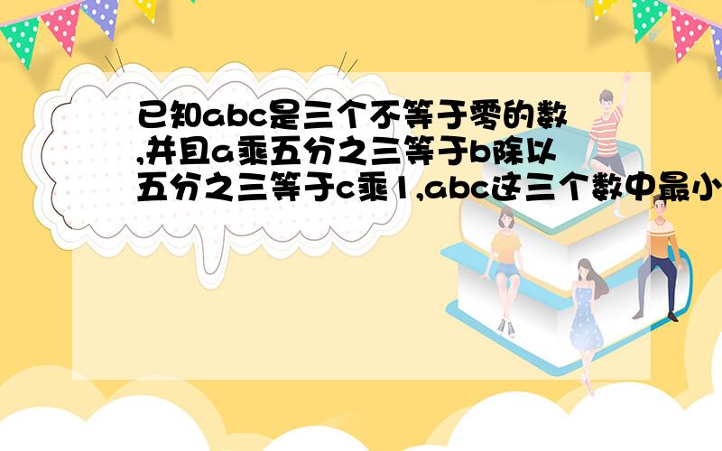 已知abc是三个不等于零的数,并且a乘五分之三等于b除以五分之三等于c乘1,abc这三个数中最小的是