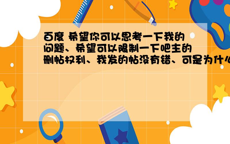 百度 希望你可以思考一下我的问题、希望可以限制一下吧主的删帖权利、我发的帖没有错、可是为什么无缘无故删掉了、有的把猪还懒有权利公报私仇、甚至有的私密问为什么之后、还出言