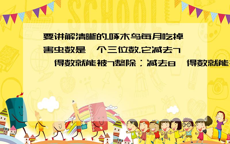 要讲解清晰的.啄木鸟每月吃掉害虫数是一个三位数.它减去7,得数就能被7整除；减去8,得数就能被8整除；减去9,得数就能被9整除.你说啄木鸟1个月吃掉多少害虫?狐狸说“这个三位数减去7得数