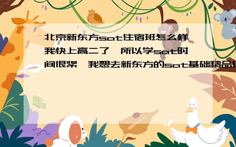 北京新东方sat住宿班怎么样我快上高二了,所以学sat时间很紧,我想去新东方的sat基础精品住宿班,但不知道有没有效果,不希望时间白白浪费,讲的怎么样呢,学完后会不会提高或者很有用呢,真的