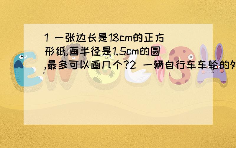 1 一张边长是18cm的正方形纸,画半径是1.5cm的圆,最多可以画几个?2 一辆自行车车轮的外直径是70cm,一辆大桥长1000米,这辆自行车通过大桥,车轮要转多少转?[得数保留整数]第一题=36个