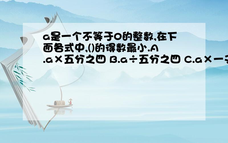 a是一个不等于0的整数,在下面各式中,()的得数最小.A.a×五分之四 B.a÷五分之四 C.a×一又六分之一 D.a÷一又六分之一