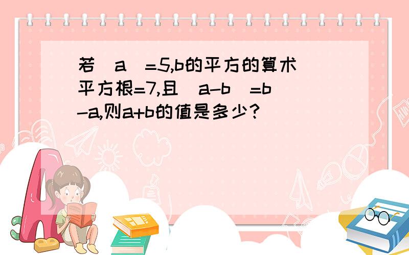 若|a|=5,b的平方的算术平方根=7,且|a-b|=b-a,则a+b的值是多少?