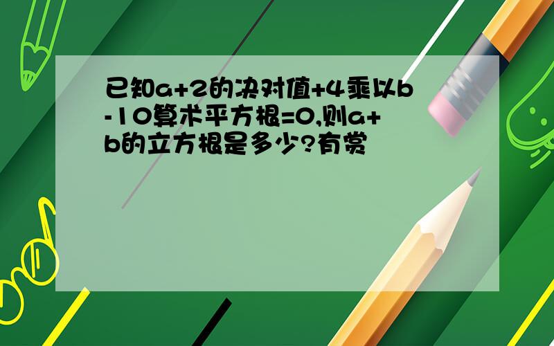 已知a+2的决对值+4乘以b-10算术平方根=0,则a+b的立方根是多少?有赏