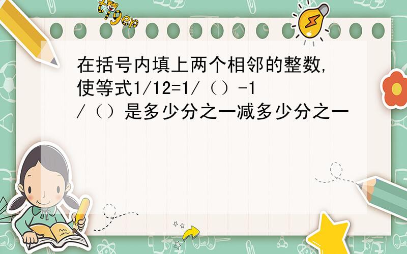在括号内填上两个相邻的整数,使等式1/12=1/（）-1/（）是多少分之一减多少分之一