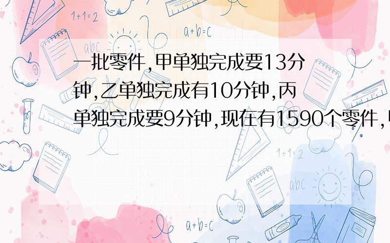 一批零件,甲单独完成要13分钟,乙单独完成有10分钟,丙单独完成要9分钟,现在有1590个零件,甲乙丙同时进行,多少时间恰好全部完成.结尾的问题有点错误应该是三个人每个人分多少个零件能保证