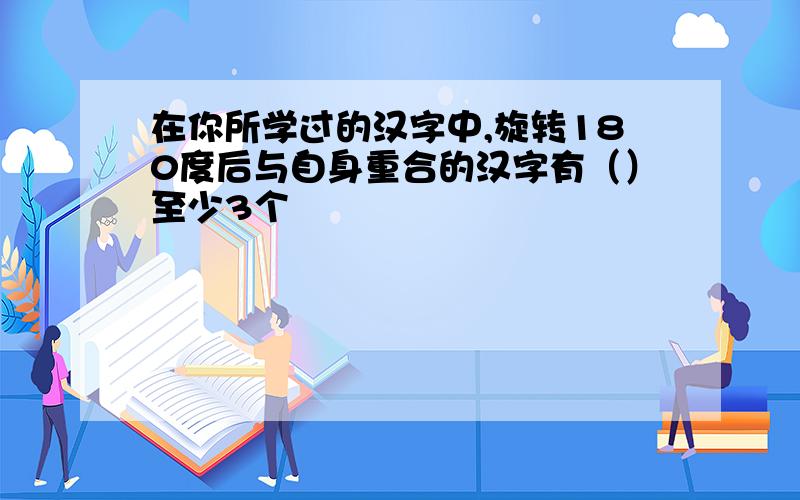 在你所学过的汉字中,旋转180度后与自身重合的汉字有（）至少3个