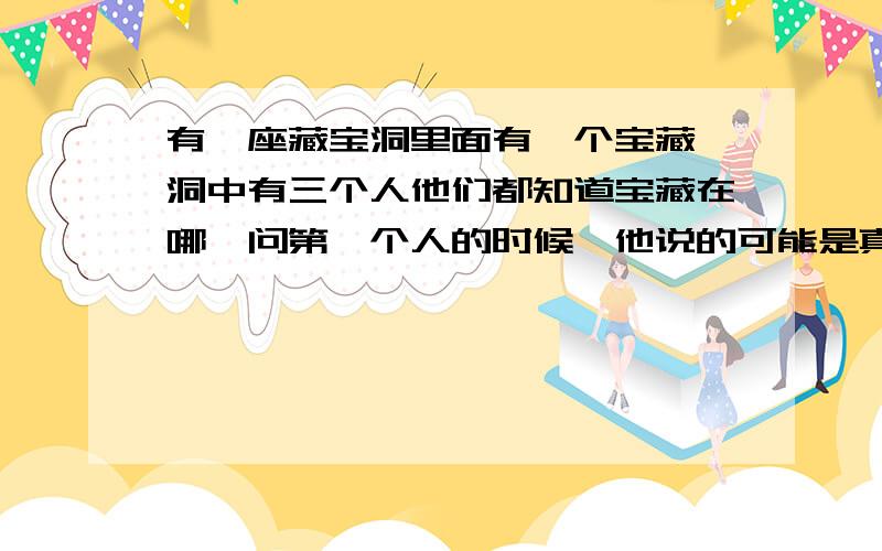 有一座藏宝洞里面有一个宝藏,洞中有三个人他们都知道宝藏在哪,问第一个人的时候,他说的可能是真的,也可能是假的,第二个人知道第一个人说的是真是假,当第一个人说真话时,第二个人说的