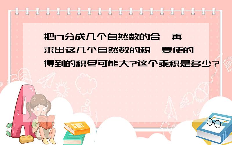 把17分成几个自然数的合,再求出这几个自然数的积,要使的得到的积尽可能大?这个乘积是多少?