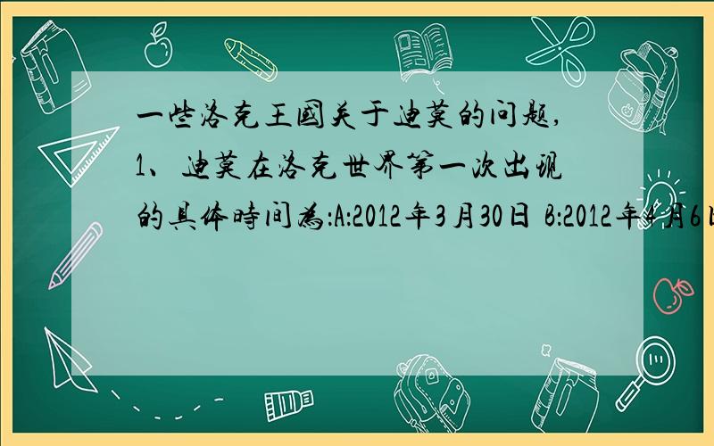 一些洛克王国关于迪莫的问题,1、迪莫在洛克世界第一次出现的具体时间为：A：2012年3月30日 B：2012年4月6日 C：2012年4月13日2、大家知道迪莫真正的名字的时间为：A：2012年3月30日 B：2012年4月