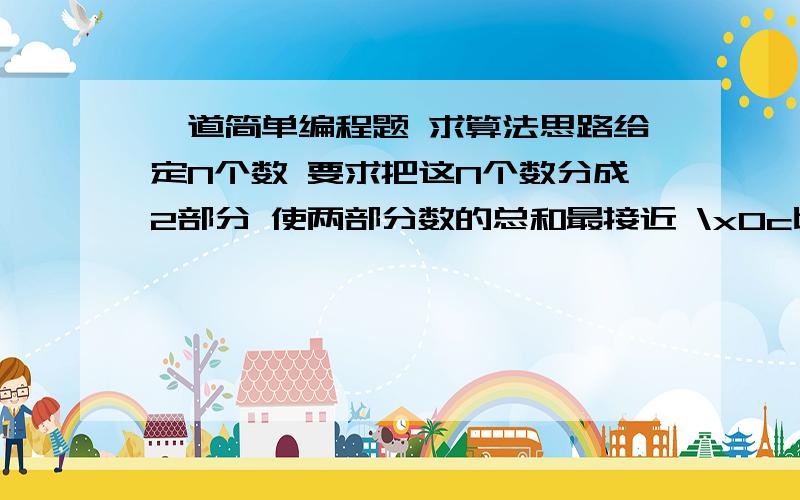 一道简单编程题 求算法思路给定N个数 要求把这N个数分成2部分 使两部分数的总和最接近 \x0c比如N=5 这5个数是33 55 33 55 33 那么55 55为一部分 和为110 然后33 33 33为另一部分 和为99它们最接近 \x