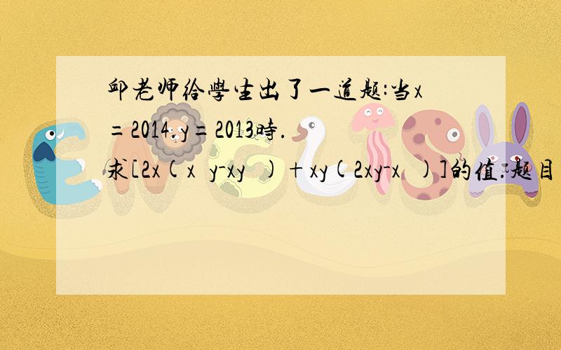 邱老师给学生出了一道题:当x=2014.y=2013时.求[2x(x²y-xy²)+xy(2xy-x²)]的值.题目出完后.小明说：“邱老师给的条件y=2013是多余的”.小辉说：“不给这个条件.就不能代入狮子求出结果.所