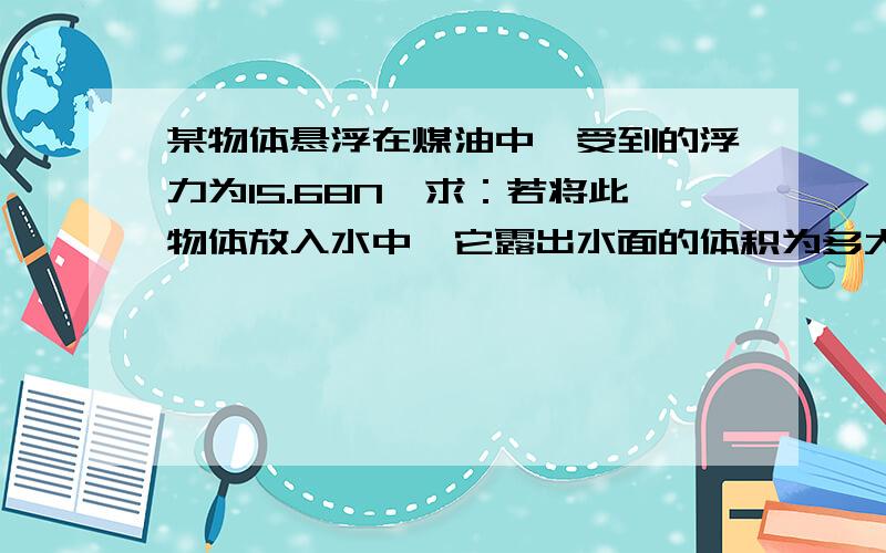 某物体悬浮在煤油中,受到的浮力为15.68N,求：若将此物体放入水中,它露出水面的体积为多大?（煤油密度：800kg/m3）(要有过程)