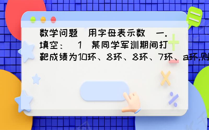 数学问题（用字母表示数）一.填空：（1）某同学军训期间打靶成绩为10环、8环、8环、7环、a环,则他的平均成绩为（ ）环（2）甲以一小时a千米、乙以一小时b千米（a＞b）的速度沿同一方向