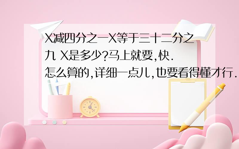 X减四分之一X等于三十二分之九 X是多少?马上就要,快.怎么算的,详细一点儿,也要看得懂才行.