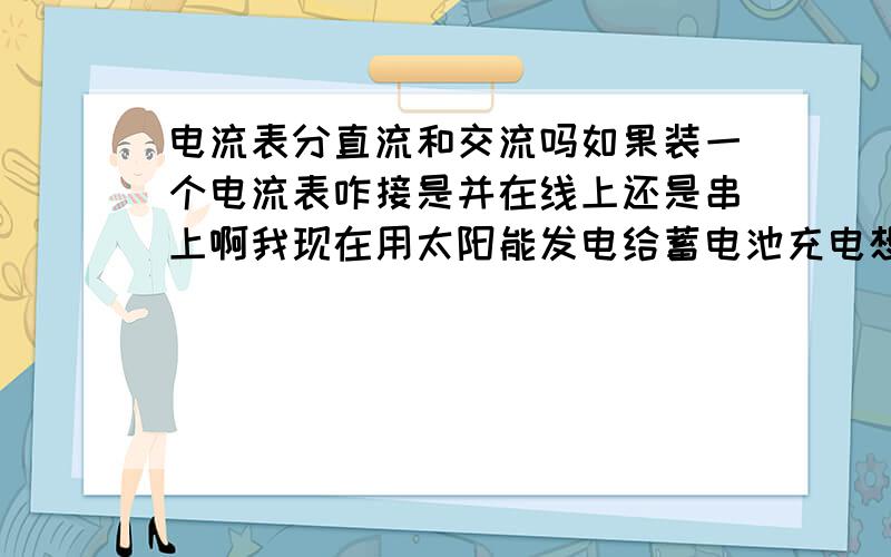 电流表分直流和交流吗如果装一个电流表咋接是并在线上还是串上啊我现在用太阳能发电给蓄电池充电想装个电流表请懂行的老师解答一下.