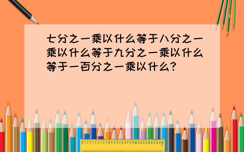 七分之一乘以什么等于八分之一乘以什么等于九分之一乘以什么等于一百分之一乘以什么?