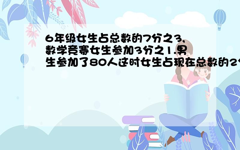 6年级女生占总数的7分之3,数学竞赛女生参加3分之1.男生参加了80人这时女生占现在总数的2分之1原来各有多少人（算术方法）