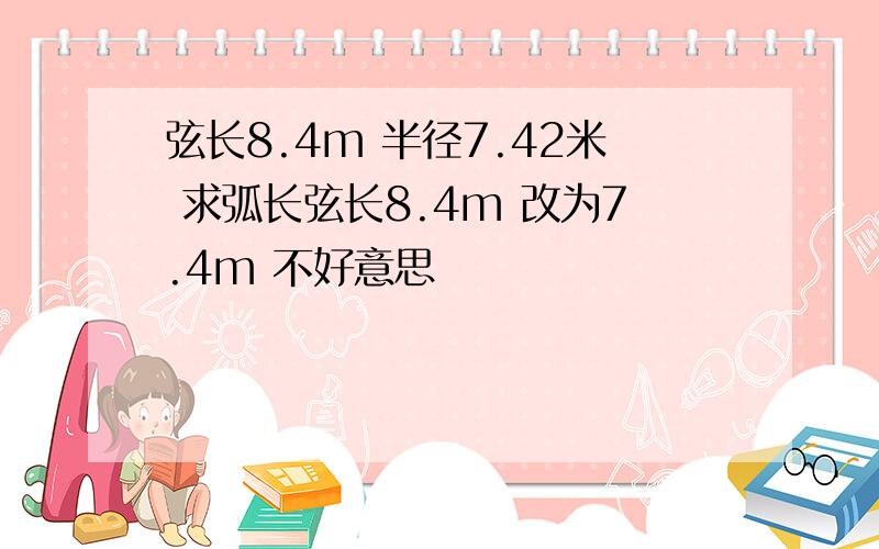 弦长8.4m 半径7.42米 求弧长弦长8.4m 改为7.4m 不好意思