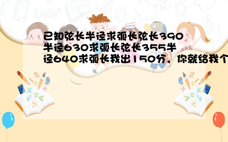 已知弦长半径求弧长弦长390半径630求弧长弦长355半径640求弧长我出150分，你就给我个这，连个结果都没？还要我自己算？