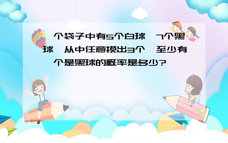 一个袋子中有5个白球,7个黑球,从中任意摸出3个,至少有一个是黑球的概率是多少?