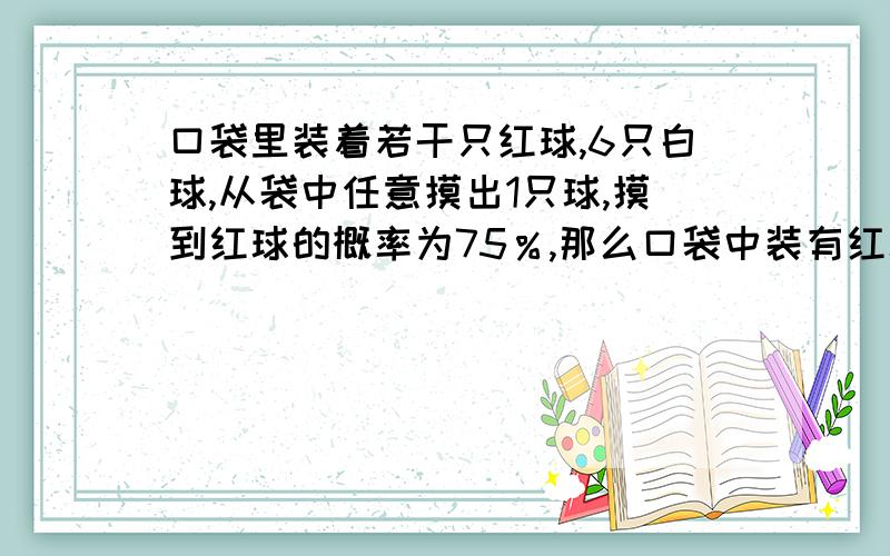 口袋里装着若干只红球,6只白球,从袋中任意摸出1只球,摸到红球的概率为75％,那么口袋中装有红球多少只