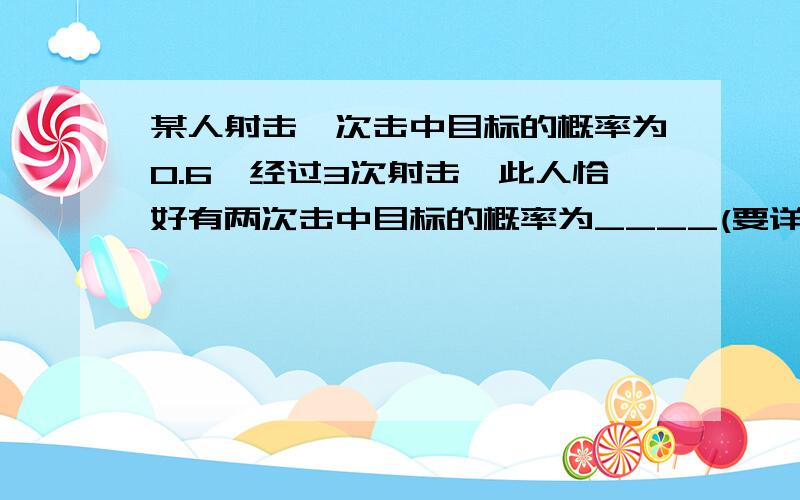 某人射击一次击中目标的概率为0.6,经过3次射击,此人恰好有两次击中目标的概率为____(要详细过程,