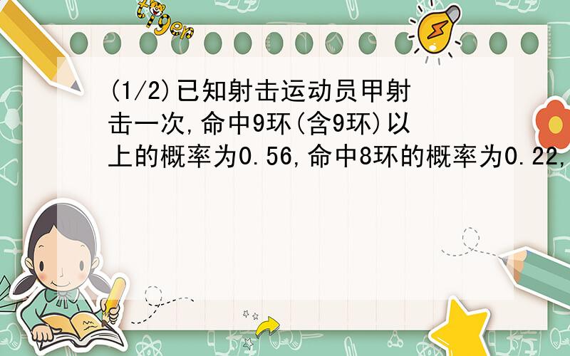 (1/2)已知射击运动员甲射击一次,命中9环(含9环)以上的概率为0.56,命中8环的概率为0.22,命中7环的概...(1/2)已知射击运动员甲射击一次,命中9环(含9环)以上的概率为0.56,命中8环的概率为0.22,命中7