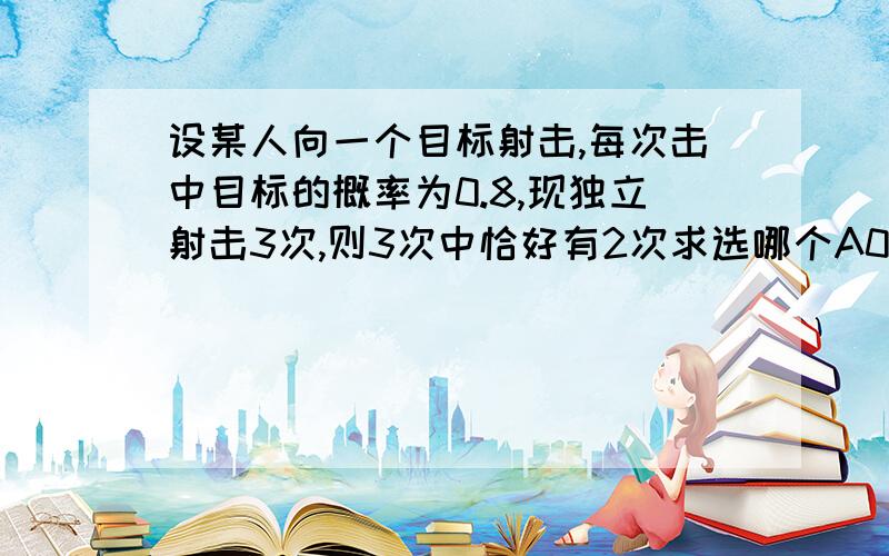 设某人向一个目标射击,每次击中目标的概率为0.8,现独立射击3次,则3次中恰好有2次求选哪个A0.384 B0.64 C0.32 D0.128