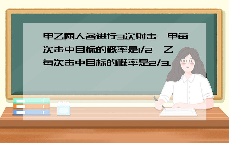 甲乙两人各进行3次射击,甲每次击中目标的概率是1/2,乙每次击中目标的概率是2/3.